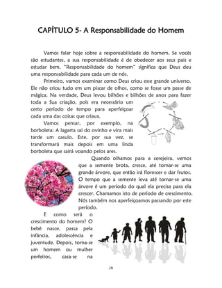 26
CAPÍTULO 5- A Responsabilidade do Homem
Vamos falar hoje sobre a responsabilidade do homem. Se vocês
são estudantes, a sua responsabilidade é de obedecer aos seus pais e
estudar bem. “Responsabilidade do homem” significa que Deus deu
uma responsabilidade para cada um de nós.
Primeiro, vamos examinar como Deus criou esse grande universo.
Ele não criou tudo em um piscar de olhos, como se fosse um passe de
mágica. Na verdade, Deus levou bilhões e bilhões de anos para fazer
toda a Sua criação, pois era necessário um
certo período de tempo para aperfeiçoar
cada uma das coisas que criava.
Vamos pensar, por exemplo, na
borboleta: A lagarta sai do ovinho e vira mais
tarde um casulo. Este, por sua vez, se
transformará mais depois em uma linda
borboleta que sairá voando pelos ares.
Quando olhamos para a cerejeira, vemos
que a semente brota, cresce, até tornar-se uma
grande árvore, que então irá florescer e dar frutos.
O tempo que a semente leva até tornar-se uma
árvore é um período do qual ela precisa para ela
crescer. Chamamos isto de período de crescimento.
Nós também nos aperfeiçoamos passando por este
período.
E como será o
crescimento do homem? O
bebê nasce, passa pela
infância, adolescência e
juventude. Depois, torna-se
um homem ou mulher
perfeitos, casa-se na
 