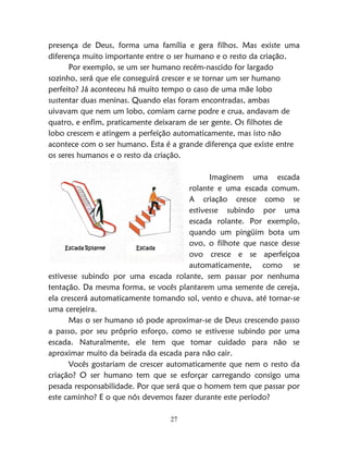 27
presença de Deus, forma uma família e gera filhos. Mas existe uma
diferença muito importante entre o ser humano e o resto da criação.
Por exemplo, se um ser humano recém-nascido for largado
sozinho, será que ele conseguirá crescer e se tornar um ser humano
perfeito? Já aconteceu há muito tempo o caso de uma mãe lobo
sustentar duas meninas. Quando elas foram encontradas, ambas
uivavam que nem um lobo, comiam carne podre e crua, andavam de
quatro, e enfim, praticamente deixaram de ser gente. Os filhotes de
lobo crescem e atingem a perfeição automaticamente, mas isto não
acontece com o ser humano. Esta é a grande diferença que existe entre
os seres humanos e o resto da criação.
Imaginem uma escada
rolante e uma escada comum.
A criação cresce como se
estivesse subindo por uma
escada rolante. Por exemplo,
quando um pingüim bota um
ovo, o filhote que nasce desse
ovo cresce e se aperfeiçoa
automaticamente, como se
estivesse subindo por uma escada rolante, sem passar por nenhuma
tentação. Da mesma forma, se vocês plantarem uma semente de cereja,
ela crescerá automaticamente tomando sol, vento e chuva, até tornar-se
uma cerejeira.
Mas o ser humano só pode aproximar-se de Deus crescendo passo
a passo, por seu próprio esforço, como se estivesse subindo por uma
escada. Naturalmente, ele tem que tomar cuidado para não se
aproximar muito da beirada da escada para não cair.
Vocês gostariam de crescer automaticamente que nem o resto da
criação? O ser humano tem que se esforçar carregando consigo uma
pesada responsabilidade. Por que será que o homem tem que passar por
este caminho? E o que nós devemos fazer durante este período?
Escada Rolante Escada
 