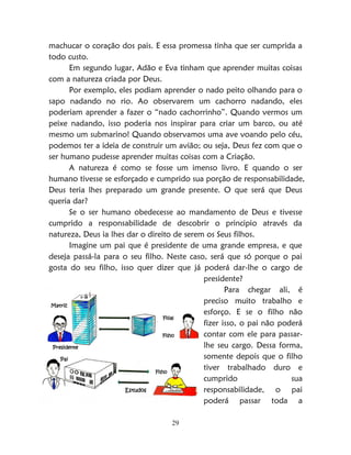 29
machucar o coração dos pais. E essa promessa tinha que ser cumprida a
todo custo.
Em segundo lugar, Adão e Eva tinham que aprender muitas coisas
com a natureza criada por Deus.
Por exemplo, eles podiam aprender o nado peito olhando para o
sapo nadando no rio. Ao observarem um cachorro nadando, eles
poderiam aprender a fazer o “nado cachorrinho”. Quando vermos um
peixe nadando, isso poderia nos inspirar para criar um barco, ou até
mesmo um submarino! Quando observamos uma ave voando pelo céu,
podemos ter a ideia de construir um avião; ou seja, Deus fez com que o
ser humano pudesse aprender muitas coisas com a Criação.
A natureza é como se fosse um imenso livro. E quando o ser
humano tivesse se esforçado e cumprido sua porção de responsabilidade,
Deus teria lhes preparado um grande presente. O que será que Deus
queria dar?
Se o ser humano obedecesse ao mandamento de Deus e tivesse
cumprido a responsabilidade de descobrir o principio através da
natureza, Deus ia lhes dar o direito de serem os Seus filhos.
Imagine um pai que é presidente de uma grande empresa, e que
deseja passá-la para o seu filho. Neste caso, será que só porque o pai
gosta do seu filho, isso quer dizer que já poderá dar-lhe o cargo de
presidente?
Para chegar ali, é
preciso muito trabalho e
esforço. E se o filho não
fizer isso, o pai não poderá
contar com ele para passar-
lhe seu cargo. Dessa forma,
somente depois que o filho
tiver trabalhado duro e
cumprido sua
responsabilidade, o pai
poderá passar toda a
Pai
Filho
Presidente
Estudos
Matriz
Filial
Filho
 