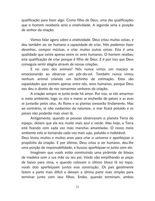 31
qualificação para fazer algo. Como filho de Deus, uma das qualificações
que o homem receberia seria a criatividade. A segunda seria a posição
de senhor da criação.
Vamos falar agora sobre a criatividade. Deus criou muitas coisas, e
deu também ao ser humano a capacidade de criar. Nós podemos fazer
desenhos, compor músicas, e criar muitas outras coisas. Esta é uma
qualidade que existe apenas entre os seres humanos. O homem recebeu
esta qualificação de criar porque é filho de Deus. E é por isso que Deus
conseguia sentir alegria através de nossas criações.
E no caso dos animais? Nós nunca vimos um macaco se
emocionando ao observar um pôr-do-sol. Também nunca vimos
nenhum animal criando um bichinho de estimação. Estas são
capacidades que existem apenas entre nós, seres humanos, porque Deus
nos deu o direito de nos tornarmos senhores da criação.
A criação sempre se junta onde há amor. Por isso, se nós amarmos
o meio ambiente, logo os rios e mares se encherão de peixes e as aves
se juntarão pelos céus. As flores e as plantas crescerão lindamente. Mas
ao contrário, se não cuidarmos da natureza, o mar ficará poluído e os
peixes não poderão mais viver lá.
Antigamente, quando as pessoas observavam o planeta Terra do
espaço, diziam que ela era muito mais azul e verde. Mas hoje, a Terra
está ficando com cada vez mais manchas amareladas. O nosso meio
ambiente está se tornando cada vez mais sujo, poluído e inabitável.
Deus levou muitos e muitos anos para criar o universo e aperfeiçoar o
propósito da criação. E por último, Deus criou o ser humano, deu-lhe
uma porção de responsabilidade, e buscou aperfeiçoar-se junto com ele.
Imaginem que vocês estão construindo uma pirâmide de blocos
de madeira com a sua mãe ou seu pai. Vocês vão empilhando as peças
de baixo para cima, e quando colocam o último bloco lá no topo,
vocês dois aperfeiçoam juntos essa construção. Os pais geralmente
fazem a parte mais difícil e deixam a última parte mais simples para
terminar junto com seus filhos. Então, quando terminam, ambos
 