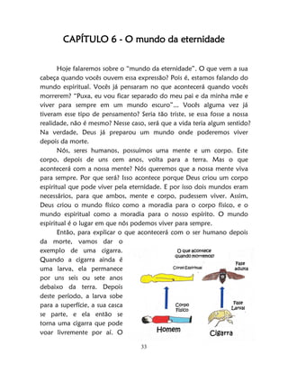 33
CAPÍTULO 6 - O mundo da eternidade
Hoje falaremos sobre o “mundo da eternidade”. O que vem a sua
cabeça quando vocês ouvem essa expressão? Pois é, estamos falando do
mundo espiritual. Vocês já pensaram no que acontecerá quando vocês
morrerem? “Puxa, eu vou ficar separado do meu pai e da minha mãe e
viver para sempre em um mundo escuro”... Vocês alguma vez já
tiveram esse tipo de pensamento? Seria tão triste, se essa fosse a nossa
realidade, não é mesmo? Nesse caso, será que a vida teria algum sentido?
Na verdade, Deus já preparou um mundo onde poderemos viver
depois da morte.
Nós, seres humanos, possuímos uma mente e um corpo. Este
corpo, depois de uns cem anos, volta para a terra. Mas o que
acontecerá com a nossa mente? Nós queremos que a nossa mente viva
para sempre. Por que será? Isso acontece porque Deus criou um corpo
espiritual que pode viver pela eternidade. E por isso dois mundos eram
necessários, para que ambos, mente e corpo, pudessem viver. Assim,
Deus criou o mundo físico como a moradia para o corpo físico, e o
mundo espiritual como a moradia para o nosso espírito. O mundo
espiritual é o lugar em que nós podemos viver para sempre.
Então, para explicar o que acontecerá com o ser humano depois
da morte, vamos dar o
exemplo de uma cigarra.
Quando a cigarra ainda é
uma larva, ela permanece
por uns seis ou sete anos
debaixo da terra. Depois
deste período, a larva sobe
para a superfície, a sua casca
se parte, e ela então se
torna uma cigarra que pode
voar livremente por aí. O
O que acontece
quando morremos?
Corpo Espiritual
Fase
adulta
Fase
Larval
Corpo
Físico
Homem
Cigarra
 