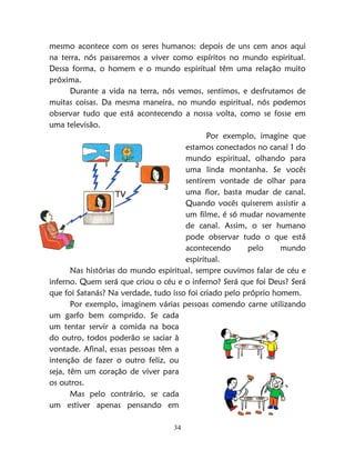 34
mesmo acontece com os seres humanos: depois de uns cem anos aqui
na terra, nós passaremos a viver como espíritos no mundo espiritual.
Dessa forma, o homem e o mundo espiritual têm uma relação muito
próxima.
Durante a vida na terra, nós vemos, sentimos, e desfrutamos de
muitas coisas. Da mesma maneira, no mundo espiritual, nós podemos
observar tudo que está acontecendo a nossa volta, como se fosse em
uma televisão.
Por exemplo, imagine que
estamos conectados no canal 1 do
mundo espiritual, olhando para
uma linda montanha. Se vocês
sentirem vontade de olhar para
uma flor, basta mudar de canal.
Quando vocês quiserem assistir a
um filme, é só mudar novamente
de canal. Assim, o ser humano
pode observar tudo o que está
acontecendo pelo mundo
espiritual.
Nas histórias do mundo espiritual, sempre ouvimos falar de céu e
inferno. Quem será que criou o céu e o inferno? Será que foi Deus? Será
que foi Satanás? Na verdade, tudo isso foi criado pelo próprio homem.
Por exemplo, imaginem várias pessoas comendo carne utilizando
um garfo bem comprido. Se cada
um tentar servir a comida na boca
do outro, todos poderão se saciar à
vontade. Afinal, essas pessoas têm a
intenção de fazer o outro feliz, ou
seja, têm um coração de viver para
os outros.
Mas pelo contrário, se cada
um estiver apenas pensando em
 
