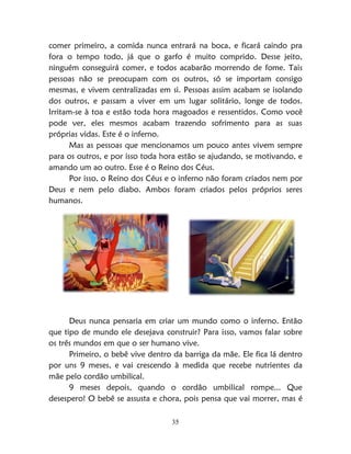 35
comer primeiro, a comida nunca entrará na boca, e ficará caindo pra
fora o tempo todo, já que o garfo é muito comprido. Desse jeito,
ninguém conseguirá comer, e todos acabarão morrendo de fome. Tais
pessoas não se preocupam com os outros, só se importam consigo
mesmas, e vivem centralizadas em si. Pessoas assim acabam se isolando
dos outros, e passam a viver em um lugar solitário, longe de todos.
Irritam-se à toa e estão toda hora magoados e ressentidos. Como você
pode ver, eles mesmos acabam trazendo sofrimento para as suas
próprias vidas. Este é o inferno.
Mas as pessoas que mencionamos um pouco antes vivem sempre
para os outros, e por isso toda hora estão se ajudando, se motivando, e
amando um ao outro. Esse é o Reino dos Céus.
Por isso, o Reino dos Céus e o inferno não foram criados nem por
Deus e nem pelo diabo. Ambos foram criados pelos próprios seres
humanos.
Deus nunca pensaria em criar um mundo como o inferno. Então
que tipo de mundo ele desejava construir? Para isso, vamos falar sobre
os três mundos em que o ser humano vive.
Primeiro, o bebê vive dentro da barriga da mãe. Ele fica lá dentro
por uns 9 meses, e vai crescendo à medida que recebe nutrientes da
mãe pelo cordão umbilical.
9 meses depois, quando o cordão umbilical rompe... Que
desespero! O bebê se assusta e chora, pois pensa que vai morrer, mas é
 