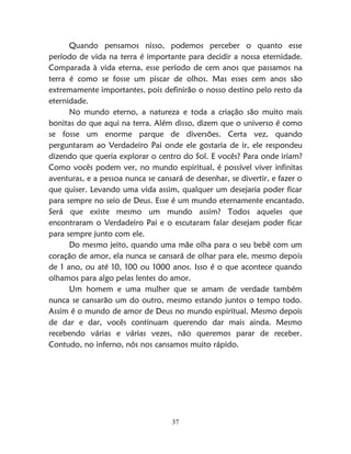 37
Quando pensamos nisso, podemos perceber o quanto esse
período de vida na terra é importante para decidir a nossa eternidade.
Comparada à vida eterna, esse período de cem anos que passamos na
terra é como se fosse um piscar de olhos. Mas esses cem anos são
extremamente importantes, pois definirão o nosso destino pelo resto da
eternidade.
No mundo eterno, a natureza e toda a criação são muito mais
bonitas do que aqui na terra. Além disso, dizem que o universo é como
se fosse um enorme parque de diversões. Certa vez, quando
perguntaram ao Verdadeiro Pai onde ele gostaria de ir, ele respondeu
dizendo que queria explorar o centro do Sol. E vocês? Para onde iriam?
Como vocês podem ver, no mundo espiritual, é possível viver infinitas
aventuras, e a pessoa nunca se cansará de desenhar, se divertir, e fazer o
que quiser. Levando uma vida assim, qualquer um desejaria poder ficar
para sempre no seio de Deus. Esse é um mundo eternamente encantado.
Será que existe mesmo um mundo assim? Todos aqueles que
encontraram o Verdadeiro Pai e o escutaram falar desejam poder ficar
para sempre junto com ele.
Do mesmo jeito, quando uma mãe olha para o seu bebê com um
coração de amor, ela nunca se cansará de olhar para ele, mesmo depois
de 1 ano, ou até 10, 100 ou 1000 anos. Isso é o que acontece quando
olhamos para algo pelas lentes do amor.
Um homem e uma mulher que se amam de verdade também
nunca se cansarão um do outro, mesmo estando juntos o tempo todo.
Assim é o mundo de amor de Deus no mundo espiritual. Mesmo depois
de dar e dar, vocês continuam querendo dar mais ainda. Mesmo
recebendo várias e várias vezes, não queremos parar de receber.
Contudo, no inferno, nós nos cansamos muito rápido.
 