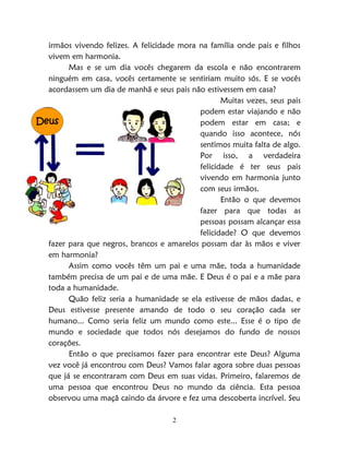 2
irmãos vivendo felizes. A felicidade mora na família onde pais e filhos
vivem em harmonia.
Mas e se um dia vocês chegarem da escola e não encontrarem
ninguém em casa, vocês certamente se sentiriam muito sós. E se vocês
acordassem um dia de manhã e seus pais não estivessem em casa?
Muitas vezes, seus pais
podem estar viajando e não
podem estar em casa; e
quando isso acontece, nós
sentimos muita falta de algo.
Por isso, a verdadeira
felicidade é ter seus pais
vivendo em harmonia junto
com seus irmãos.
Então o que devemos
fazer para que todas as
pessoas possam alcançar essa
felicidade? O que devemos
fazer para que negros, brancos e amarelos possam dar às mãos e viver
em harmonia?
Assim como vocês têm um pai e uma mãe, toda a humanidade
também precisa de um pai e de uma mãe. E Deus é o pai e a mãe para
toda a humanidade.
Quão feliz seria a humanidade se ela estivesse de mãos dadas, e
Deus estivesse presente amando de todo o seu coração cada ser
humano... Como seria feliz um mundo como este... Esse é o tipo de
mundo e sociedade que todos nós desejamos do fundo de nossos
corações.
Então o que precisamos fazer para encontrar este Deus? Alguma
vez você já encontrou com Deus? Vamos falar agora sobre duas pessoas
que já se encontraram com Deus em suas vidas. Primeiro, falaremos de
uma pessoa que encontrou Deus no mundo da ciência. Esta pessoa
observou uma maçã caindo da árvore e fez uma descoberta incrível. Seu
Deus
 