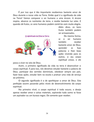 38
É por isso que é tão importante recebermos bastante amor de
Deus durante a nossa vida na Terra. Então qual é o significado da vida
na Terra? Vamos comparar o ser humano a uma árvore. A árvore
respira, absorve os nutrientes da terra, e recebe bastante luz solar. E
quando dá frutos, os seres humanos podem comê-los com muita alegria.
Além disso, os bons
frutos também podem
ser armazenados.
Da mesma forma,
se o ser humano
também receber
bastante amor de Deus,
aprender as Suas
palavras e fizer boas
ações vivendo para os
outros, o seu corpo
espiritual cresce, e ele
passa a viver no seio de Deus.
Assim, o primeiro significado da vida na terra é desenvolver o
corpo espiritual. E para isso, nós devemos estudar bastante a palavra de
Deus, participar dos sermões dominicais, obedecer sempre aos pais,
fazer boas ações, estudar bem na escola e praticar uma vida de serviço
ao próximo.
O segundo significado é o de aperfeiçoar o amor de Deus. Esta
perfeição ocorre passando pelos níveis de desenvolvimento do corpo
espiritual.
No primeiro nível, o corpo espiritual é todo escuro, e deseja
apenas receber amor e coisas materiais, aspirando tudo como se fosse
um aspirador ou um buraco negro. Ele somente quer receber.
O significado da Vida na Terra
Deus
 