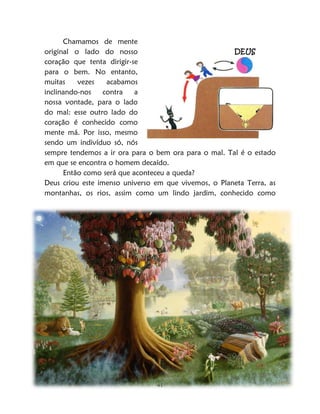 41
Chamamos de mente
original o lado do nosso
coração que tenta dirigir-se
para o bem. No entanto,
muitas vezes acabamos
inclinando-nos contra a
nossa vontade, para o lado
do mal: esse outro lado do
coração é conhecido como
mente má. Por isso, mesmo
sendo um indivíduo só, nós
sempre tendemos a ir ora para o bem ora para o mal. Tal é o estado
em que se encontra o homem decaído.
Então como será que aconteceu a queda?
Deus criou este imenso universo em que vivemos, o Planeta Terra, as
montanhas, os rios, assim como um lindo jardim, conhecido como
DEUS
 