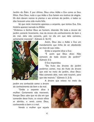 42
Jardim do Éden. E por último, Deus criou Adão e Eva como os Seus
filhos. Para Deus, tudo o que Adão e Eva faziam era motivo de alegria.
Os dois davam nomes às plantas e aos animais do jardim, e todos os
dias levavam uma vida muito feliz.
Só que neste momento apareceu a serpente, que tentou Eva. Esta
história aparece narrada na Bíblia:
“Ordenou o Senhor Deus ao homem, dizendo: De toda a árvore do
jardim comerás livremente, mas da árvore do conhecimento do bem e
do mal, dela não comerás, pois no dia em que dela comeres,
certamente morrerás”. (Gênesis 2. 16-17)
Assim, Deus deu a Adão e Eva um
mandamento que tinha de ser obedecido
ao risco de suas vidas.
Então a serpente disse a Eva:
“É assim que Deus disse: Não
comereis de toda árvore do jardim?”
(Gênesis 3.1)
E Eva respondeu:
“Do fruto das árvores do jardim
podemos comer, mas do fruto da árvore
que está no meio do jardim, disse Deus:
Não comereis dele, nem nele tocareis, para
que não morrais.” (Gênesis 3. 2-3)
A árvore que estava no meio do
jardim era conhecida como a árvore
do conhecimento do bem e do mal.
“Então a serpente disse à
mulher: Certamente não morrereis.
Porque Deus sabe que no dia em que
comerdes desse fruto, os vossos olhos
se abrirão, e sereis como Deus,
conhecendo o bem e o mal.
Vendo a mulher que aquela
 