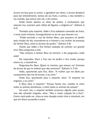 43
árvore era boa para se comer, e agradável aos olhos, e árvore desejável
para dar entendimento, tomou do seu fruto, e comeu, e deu também a
seu marido, que estava com ela, e ele comeu.
Então foram abertos os olhos de ambos, e conheceram que
estavam nus; coseram, pois, folhas de figueira, e cingiram-se”. (Gênesis 3.
4-7)
Tentados pela serpente, Adão e Eva acabaram comendo do fruto,
e nesse exato instante, envergonharam-se ao ver que estavam nus.
“Então ouvindo a voz do Senhor Deus, que passeava no jardim
pela viração do dia, esconderam-se o homem e sua mulher da presença
do Senhor Deus, entre as árvores do jardim.” (Gênesis 3.8)
Vendo que Adão e Eva tinham acabado de cometer um grande
erro, Deus perguntou a eles:
“Mas chamou o Senhor Deus ao homem, e lhe perguntou: onde
estás?
Ele respondeu: Ouvi a Tua voz no jardim e tive medo, porque
estava nu, e escondi-me.
Perguntou-lhe Deus: Quem te mostrou que estavas nu? Comeste
da árvore de que te ordenei que não comesses?” (Gênesis 3. 9-11)
Adão, apontando para Eva, disse: “A mulher que me deste por
companheira deu-me da árvore, e eu comi.”
Então Eva, apontando para a serpente, disse: “A serpente me
enganou, e eu comi.”
E Deus disse à serpente:“ Porque fizeste isto, maldita és entre
todos os animais domésticos, e entre todos os animais do campo!”
Ao ouvir isso, a serpente também procurou alguém para acusar,
mas não achando ninguém, disse: “Mas a maior culpada foi a Eva!”.
Como você pode ver, criou-se uma situação muito triste e miserável, em
que um ficava acusando o outro.
 