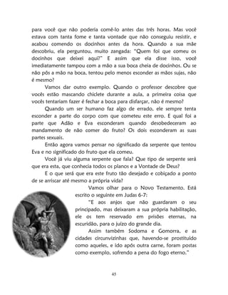 45
para você que não poderia comê-lo antes das três horas. Mas você
estava com tanta fome e tanta vontade que não conseguiu resistir, e
acabou comendo os docinhos antes da hora. Quando a sua mãe
descobriu, ela perguntou, muito zangada: “Quem foi que comeu os
docinhos que deixei aqui?” E assim que ela disse isso, você
imediatamente tampou com a mão a sua boca cheia de docinhos. Ou se
não pôs a mão na boca, tentou pelo menos esconder as mãos sujas, não
é mesmo?
Vamos dar outro exemplo. Quando o professor descobre que
vocês estão mascando chiclete durante a aula, a primeira coisa que
vocês tentariam fazer é fechar a boca para disfarçar, não é mesmo?
Quando um ser humano faz algo de errado, ele sempre tenta
esconder a parte do corpo com que cometeu este erro. E qual foi a
parte que Adão e Eva esconderam quando desobedeceram ao
mandamento de não comer do fruto? Os dois esconderam as suas
partes sexuais.
Então agora vamos pensar no significado da serpente que tentou
Eva e no significado do fruto que ela comeu.
Você já viu alguma serpente que fala? Que tipo de serpente será
que era esta, que conhecia todos os planos e a Vontade de Deus?
E o que será que era este fruto tão desejado e cobiçado a ponto
de se arriscar até mesmo a própria vida?
Vamos olhar para o Novo Testamento. Está
escrito o seguinte em Judas 6-7:
“E aos anjos que não guardaram o seu
principado, mas deixaram a sua própria habilitação,
ele os tem reservado em prisões eternas, na
escuridão, para o juízo do grande dia.
Assim também Sodoma e Gomorra, e as
cidades circunvizinhas que, havendo-se prostituído
como aqueles, e ido após outra carne, foram postas
como exemplo, sofrendo a pena do fogo eterno.”
 