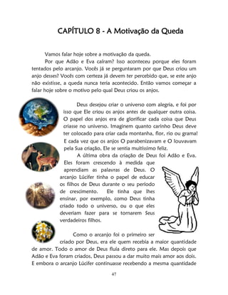 47
CAPÍTULO 8 - A Motivação da Queda
Vamos falar hoje sobre a motivação da queda.
Por que Adão e Eva caíram? Isso aconteceu porque eles foram
tentados pelo arcanjo. Vocês já se perguntaram por que Deus criou um
anjo desses? Vocês com certeza já devem ter percebido que, se este anjo
não existisse, a queda nunca teria acontecido. Então vamos começar a
falar hoje sobre o motivo pelo qual Deus criou os anjos.
Deus desejou criar o universo com alegria, e foi por
isso que Ele criou os anjos antes de qualquer outra coisa.
O papel dos anjos era de glorificar cada coisa que Deus
criasse no universo. Imaginem quanto carinho Deus deve
ter colocado para criar cada montanha, flor, rio ou grama!
E cada vez que os anjos O parabenizavam e O louvavam
pela Sua criação, Ele se sentia muitíssimo feliz.
A última obra da criação de Deus foi Adão e Eva.
Eles foram crescendo à medida que
aprendiam as palavras de Deus. O
arcanjo Lúcifer tinha o papel de educar
os filhos de Deus durante o seu período
de crescimento. Ele tinha que lhes
ensinar, por exemplo, como Deus tinha
criado todo o universo, ou o que eles
deveriam fazer para se tornarem Seus
verdadeiros filhos.
Como o arcanjo foi o primeiro ser
criado por Deus, era ele quem recebia a maior quantidade
de amor. Todo o amor de Deus fluía direto para ele. Mas depois que
Adão e Eva foram criados, Deus passou a dar muito mais amor aos dois.
E embora o arcanjo Lúcifer continuasse recebendo a mesma quantidade
 
