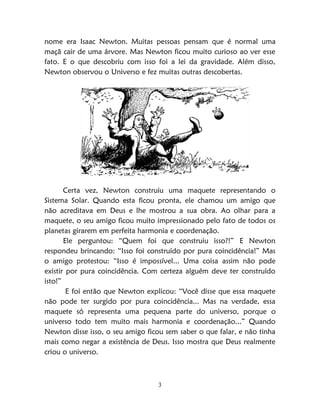 3
nome era Isaac Newton. Muitas pessoas pensam que é normal uma
maçã cair de uma árvore. Mas Newton ficou muito curioso ao ver esse
fato. E o que descobriu com isso foi a lei da gravidade. Além disso,
Newton observou o Universo e fez muitas outras descobertas.
Certa vez, Newton construiu uma maquete representando o
Sistema Solar. Quando esta ficou pronta, ele chamou um amigo que
não acreditava em Deus e lhe mostrou a sua obra. Ao olhar para a
maquete, o seu amigo ficou muito impressionado pelo fato de todos os
planetas girarem em perfeita harmonia e coordenação.
Ele perguntou: “Quem foi que construiu isso?!” E Newton
respondeu brincando: “Isso foi construído por pura coincidência!” Mas
o amigo protestou: “Isso é impossível... Uma coisa assim não pode
existir por pura coincidência. Com certeza alguém deve ter construído
isto!”
E foi então que Newton explicou: “Você disse que essa maquete
não pode ter surgido por pura coincidência... Mas na verdade, essa
maquete só representa uma pequena parte do universo, porque o
universo todo tem muito mais harmonia e coordenação...” Quando
Newton disse isso, o seu amigo ficou sem saber o que falar, e não tinha
mais como negar a existência de Deus. Isso mostra que Deus realmente
criou o universo.
 