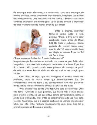 48
de amor que antes, ele começou a sentir-se só, como se o amor que ele
recebia de Deus tivesse diminuído. Por exemplo, imaginem que nasceu
um irmãozinho ou uma irmãzinha na sua família... Embora a sua mãe
continue amando-os do mesmo jeito, vocês já não tiveram a impressão
de estar recebendo muito menos amor do que antes?
Então o arcanjo, querendo
tornar-se como Adão e Eva,
pensou: “Puxa, a Eva deve estar
recebendo muito amor de Deus!
Está tão linda e radiante... Como
gostaria de receber tanto amor
quanto ela!” O anjo é muito bom
em elogiar as pessoas. E por isso foi
até Eva e falou:
-“Puxa, como você é bonita! É muito linda mesmo!”
Naquele tempo, Eva andava se sentindo um pouco só, pois Adão vivia
longe dela, correndo e brincando pelas matas com os animais. E por isso,
ficou muito feliz quando ouviu essas palavras do arcanjo. A partir
daquele momento, Eva foi abrindo cada vez mais o seu coração para
Lúcifer.
Além disso, o anjo, que era inteligente e esperto como um
professor, sabia de muitas coisas que impressionavam Eva. Ele
compartilhava com ela todo o seu conhecimento, e os dois passavam
muito tempo juntos admirando a beleza da criação. Ele dizia:
“Veja quanta coisa bonita Deus fez! Olhe para este universo! Olhe
esta terra!” Ouvindo as suas palavras, Eva ficava mais e mais atraída
pelo arcanjo, e este, ao ver que estava sendo correspondido, sentiu-se
ainda mais estimulado, e foi então se aproximando cada vez mais dela.
E assim, finalmente, Eva e o arcanjo acabaram se unindo em um amor
falso, que não tinha nenhum relacionamento com Deus. Esse foi o
primeiro pecado de Eva com o arcanjo.
 