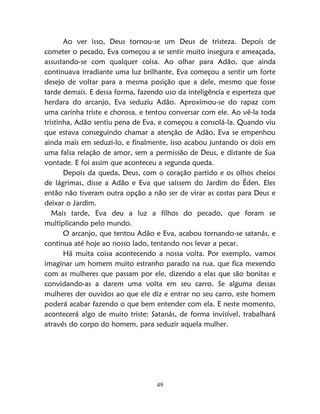49
Ao ver isso, Deus tornou-se um Deus de tristeza. Depois de
cometer o pecado, Eva começou a se sentir muito insegura e ameaçada,
assustando-se com qualquer coisa. Ao olhar para Adão, que ainda
continuava irradiante uma luz brilhante, Eva começou a sentir um forte
desejo de voltar para a mesma posição que a dele, mesmo que fosse
tarde demais. E dessa forma, fazendo uso da inteligência e esperteza que
herdara do arcanjo, Eva seduziu Adão. Aproximou-se do rapaz com
uma carinha triste e chorosa, e tentou conversar com ele. Ao vê-la toda
tristinha, Adão sentiu pena de Eva, e começou a consolá-la. Quando viu
que estava conseguindo chamar a atenção de Adão, Eva se empenhou
ainda mais em seduzi-lo, e finalmente, isso acabou juntando os dois em
uma falsa relação de amor, sem a permissão de Deus, e distante de Sua
vontade. E foi assim que aconteceu a segunda queda.
Depois da queda, Deus, com o coração partido e os olhos cheios
de lágrimas, disse a Adão e Eva que saíssem do Jardim do Éden. Eles
então não tiveram outra opção a não ser de virar as costas para Deus e
deixar o Jardim.
Mais tarde, Eva deu a luz a filhos do pecado, que foram se
multiplicando pelo mundo.
O arcanjo, que tentou Adão e Eva, acabou tornando-se satanás, e
continua até hoje ao nosso lado, tentando nos levar a pecar.
Há muita coisa acontecendo a nossa volta. Por exemplo, vamos
imaginar um homem muito estranho parado na rua, que fica mexendo
com as mulheres que passam por ele, dizendo a elas que são bonitas e
convidando-as a darem uma volta em seu carro. Se alguma dessas
mulheres der ouvidos ao que ele diz e entrar no seu carro, este homem
poderá acabar fazendo o que bem entender com ela. E neste momento,
acontecerá algo de muito triste: Satanás, de forma invisível, trabalhará
através do corpo do homem, para seduzir aquela mulher.
 