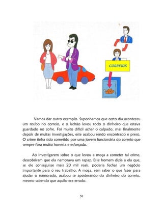 50
Vamos dar outro exemplo. Suponhamos que certo dia aconteceu
um roubo no correio, e o ladrão levou todo o dinheiro que estava
guardado no cofre. Foi muito difícil achar o culpado, mas finalmente
depois de muitas investigações, este acabou sendo encontrado e preso.
O crime tinha sido cometido por uma jovem funcionária do correio que
sempre fora muito honesta e esforçada.
Ao investigarem sobre o que levou a moça a cometer tal crime,
descobriram que ela namorava um rapaz. Esse homem dizia a ela que,
se ele conseguisse mais 20 mil reais, poderia fechar um negócio
importante para o seu trabalho. A moça, sem saber o que fazer para
ajudar o namorado, acabou se apoderando do dinheiro do correio,
mesmo sabendo que aquilo era errado.
 