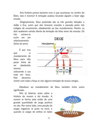 51
Esta história parece bastante com o que aconteceu no Jardim do
Éden, não é mesmo? A tentação acabou levando alguém a fazer algo
errado.
Originalmente, Deus pretendia dar as três grandes bênçãos a
Adão e Eva, assim que eles tivessem crescido e passado pelos três
estágios de crescimento, obedecendo ao Seu mandamento. Porém, os
dois acabaram caindo diante da tentação do falso amor do arcanjo. Os
três uniram-se
assim em um
relacionamento
ilícito de amor.
É por isso
que o
mandamento de
Deus para não
pecar tinha de
ser obedecido
mesmo
colocando a sua
vida em risco.
Nós devemos
resistir com toda a força se vier alguma tentação de nossos amigos.
Obedecer ao mandamento de Deus também tinha outro
significado.
Nós já falamos antes sobre a
história da nuvem e do trovão. A
nuvem se forma pela união de uma
grande quantidade de carga positiva
no céu. Por outro lado, uma porção de
cargas negativas se junta na terra, e
quando as cargas de ambos os lados
 