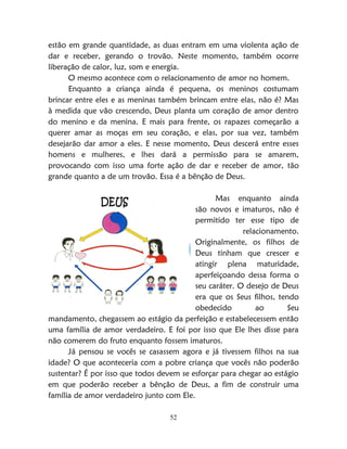 52
estão em grande quantidade, as duas entram em uma violenta ação de
dar e receber, gerando o trovão. Neste momento, também ocorre
liberação de calor, luz, som e energia.
O mesmo acontece com o relacionamento de amor no homem.
Enquanto a criança ainda é pequena, os meninos costumam
brincar entre eles e as meninas também brincam entre elas, não é? Mas
à medida que vão crescendo, Deus planta um coração de amor dentro
do menino e da menina. E mais para frente, os rapazes começarão a
querer amar as moças em seu coração, e elas, por sua vez, também
desejarão dar amor a eles. E nesse momento, Deus descerá entre esses
homens e mulheres, e lhes dará a permissão para se amarem,
provocando com isso uma forte ação de dar e receber de amor, tão
grande quanto a de um trovão. Essa é a bênção de Deus.
Mas enquanto ainda
são novos e imaturos, não é
permitido ter esse tipo de
relacionamento.
Originalmente, os filhos de
Deus tinham que crescer e
atingir plena maturidade,
aperfeiçoando dessa forma o
seu caráter. O desejo de Deus
era que os Seus filhos, tendo
obedecido ao Seu
mandamento, chegassem ao estágio da perfeição e estabelecessem então
uma família de amor verdadeiro. E foi por isso que Ele lhes disse para
não comerem do fruto enquanto fossem imaturos.
Já pensou se vocês se casassem agora e já tivessem filhos na sua
idade? O que aconteceria com a pobre criança que vocês não poderão
sustentar? É por isso que todos devem se esforçar para chegar ao estágio
em que poderão receber a bênção de Deus, a fim de construir uma
família de amor verdadeiro junto com Ele.
DEUS
 