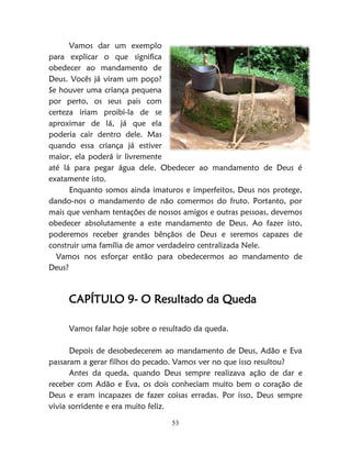 53
Vamos dar um exemplo
para explicar o que significa
obedecer ao mandamento de
Deus. Vocês já viram um poço?
Se houver uma criança pequena
por perto, os seus pais com
certeza iriam proibi-la de se
aproximar de lá, já que ela
poderia cair dentro dele. Mas
quando essa criança já estiver
maior, ela poderá ir livremente
até lá para pegar água dele. Obedecer ao mandamento de Deus é
exatamente isto.
Enquanto somos ainda imaturos e imperfeitos, Deus nos protege,
dando-nos o mandamento de não comermos do fruto. Portanto, por
mais que venham tentações de nossos amigos e outras pessoas, devemos
obedecer absolutamente a este mandamento de Deus. Ao fazer isto,
poderemos receber grandes bênçãos de Deus e seremos capazes de
construir uma família de amor verdadeiro centralizada Nele.
Vamos nos esforçar então para obedecermos ao mandamento de
Deus?
CAPÍTULO 9- O Resultado da Queda
Vamos falar hoje sobre o resultado da queda.
Depois de desobedecerem ao mandamento de Deus, Adão e Eva
passaram a gerar filhos do pecado. Vamos ver no que isso resultou?
Antes da queda, quando Deus sempre realizava ação de dar e
receber com Adão e Eva, os dois conheciam muito bem o coração de
Deus e eram incapazes de fazer coisas erradas. Por isso, Deus sempre
vivia sorridente e era muito feliz.
 