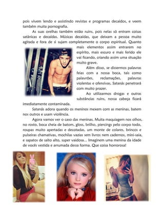 57
pois vivem lendo e assistindo revistas e programas decaídos, e veem
também muita pornografia.
As suas orelhas também estão ruins, pois nelas só entram coisas
satânicas e decaídas. Músicas decaídas, que deixam a pessoa muito
agitada e fora de si sujam completamente o corpo espiritual. Quanto
mais elementos assim entrarem no
espírito, mais escuro e mais ferido ele
vai ficando, criando assim uma situação
muito grave.
Além disso, se dissermos palavras
feias com a nossa boca, tais como
palavrões, reclamações, palavras
violentas e ofensivas, Satanás penetrará
com muito prazer.
Ao utilizarmos drogas e outras
substâncias ruins, nossa cabeça ficará
imediatamente contaminada.
Satanás adora quando os meninos mexem com as meninas, batem
nos outros e usam violência.
Agora vamos ver o caso das meninas. Muita maquiagem nos olhos,
no rosto, boca cheia de batom, gloss, brilho, piercings pelo corpo todo,
roupas muito apertadas e decotadas, um monte de colares, brincos e
pulseiras chamativas, mochilas vazias sem livros nem cadernos, mini-saia,
e sapatos de salto alto, super vaidosa... Imaginem uma menina da idade
de vocês vestida e arrumada dessa forma. Que coisa horrorosa!
 
