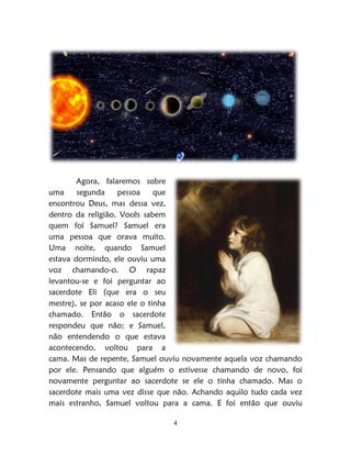 4
Agora, falaremos sobre
uma segunda pessoa que
encontrou Deus, mas dessa vez,
dentro da religião. Vocês sabem
quem foi Samuel? Samuel era
uma pessoa que orava muito.
Uma noite, quando Samuel
estava dormindo, ele ouviu uma
voz chamando-o. O rapaz
levantou-se e foi perguntar ao
sacerdote Eli (que era o seu
mestre), se por acaso ele o tinha
chamado. Então o sacerdote
respondeu que não; e Samuel,
não entendendo o que estava
acontecendo, voltou para a
cama. Mas de repente, Samuel ouviu novamente aquela voz chamando
por ele. Pensando que alguém o estivesse chamando de novo, foi
novamente perguntar ao sacerdote se ele o tinha chamado. Mas o
sacerdote mais uma vez disse que não. Achando aquilo tudo cada vez
mais estranho, Samuel voltou para a cama. E foi então que ouviu
 