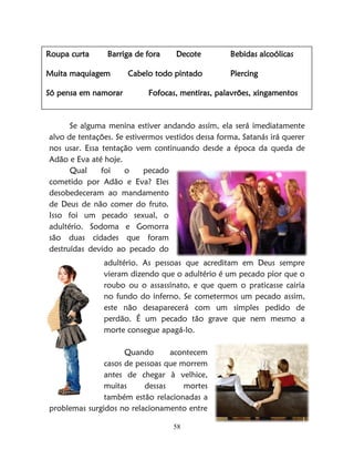 58
Se alguma menina estiver andando assim, ela será imediatamente
alvo de tentações. Se estivermos vestidos dessa forma, Satanás irá querer
nos usar. Essa tentação vem continuando desde a época da queda de
Adão e Eva até hoje.
Qual foi o pecado
cometido por Adão e Eva? Eles
desobedeceram ao mandamento
de Deus de não comer do fruto.
Isso foi um pecado sexual, o
adultério. Sodoma e Gomorra
são duas cidades que foram
destruídas devido ao pecado do
adultério. As pessoas que acreditam em Deus sempre
vieram dizendo que o adultério é um pecado pior que o
roubo ou o assassinato, e que quem o praticasse cairia
no fundo do inferno. Se cometermos um pecado assim,
este não desaparecerá com um simples pedido de
perdão. É um pecado tão grave que nem mesmo a
morte consegue apagá-lo.
Quando acontecem
casos de pessoas que morrem
antes de chegar à velhice,
muitas dessas mortes
também estão relacionadas a
problemas surgidos no relacionamento entre
Roupa curta Barriga de fora Decote Bebidas alcoólicas
Muita maquiagem Cabelo todo pintado Piercing
Só pensa em namorar Fofocas, mentiras, palavrões, xingamentos
 