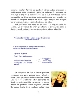 59
homem e mulher. Por trás da queda de várias nações, encontram-se
problemas de amor envolvendo homens e mulheres. Por mais que um
país seja avançado e desenvolvido, se a sua moralidade estiver
corrompida, os filhos não terão mais respeito para com os pais, e a
ordem e a disciplina deixarão de existir. Logo, esse país será atingido
por problemas do amor e acabará entrando em crise.
Este problema não pode ser resolvido por ninguém além do
Messias. Os problemas de amor que afetam os jovens, tais como o
divórcio, a AIDS, são todos provenientes do pecado do adultério.
Pecado de Fornicação = No dia em que dela comeres,
certamente morrerás.
1 - O Maior Pecado  Mais grave que roubo ou
homicídio; leva ao fundo do inferno
2- Homem  Morte
País  Destruição, colapso
3- Não pode ser resolvido
por ninguém, a não ser pelo
Messias
Problemas entre
jovens,
divórcio, AIDS
Incentivo da mídia
Os programas de TV e as revistas publicam
e mostram sem parar pessoas nuas, violência e
outras cenas que são verdadeiras obras de Satanás.
Esses tipos de problemas estão ocorrendo no
Brasil, no Japão, nos EUA, na Europa, no mundo
inteiro. Os políticos, líderes religiosos, cientistas
do mundo inteiro já se reuniram muitas vezes,
 