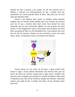 61
original de anjo e passará a nos ajudar. Se nós nos unirmos com o
Messias e tivermos um relacionamento de dar e receber com ele,
poderemos nos tornar grandes filhos de Deus. Mas para isso, há uma
coisa que devemos fazer.
Como é que fazemos para vencer na batalha contra Satanás?
Imagine que um menino tenha pedido para uma menina que namore
com ele. O que a menina deve fazer numa hora dessas? Ela deve
responder que já está namorando alguém ou que já gosta de outra
pessoa. Se lhe perguntarem quem é essa pessoa que ela gosta, ela deve
dizer que gosta de Deus ou do Verdadeiro Pai, e que prefere ficar com
eles em vez de namorar. Satanás vai sair correndo se ouvir uma coisa
dessas. Assim, é importante nunca se envolver com Satanás.
MESSIAS
DEUS
Vamos pensar em um navio. Se ele furar, a água entrará pelo
buraco e logo o navio acabará afundando. Da mesma forma que um
navio não deve ter nenhum espaço para a água entrar, também não
devemos criar condições que permitam a invasão de Satanás. Além disso,
é importante que não termos nenhuma relação com Satanás, mantendo
sempre uma ação de dar e receber com Deus. O que devemos fazer
para isso?
 