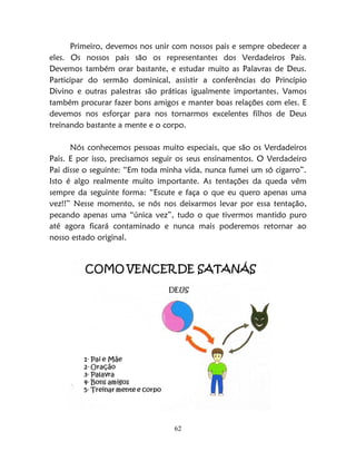 62
Primeiro, devemos nos unir com nossos pais e sempre obedecer a
eles. Os nossos pais são os representantes dos Verdadeiros Pais.
Devemos também orar bastante, e estudar muito as Palavras de Deus.
Participar do sermão dominical, assistir a conferências do Princípio
Divino e outras palestras são práticas igualmente importantes. Vamos
também procurar fazer bons amigos e manter boas relações com eles. E
devemos nos esforçar para nos tornarmos excelentes filhos de Deus
treinando bastante a mente e o corpo.
Nós conhecemos pessoas muito especiais, que são os Verdadeiros
Pais. E por isso, precisamos seguir os seus ensinamentos. O Verdadeiro
Pai disse o seguinte: “Em toda minha vida, nunca fumei um só cigarro”.
Isto é algo realmente muito importante. As tentações da queda vêm
sempre da seguinte forma: “Escute e faça o que eu quero apenas uma
vez!!” Nesse momento, se nós nos deixarmos levar por essa tentação,
pecando apenas uma “única vez”, tudo o que tivermos mantido puro
até agora ficará contaminado e nunca mais poderemos retornar ao
nosso estado original.
 