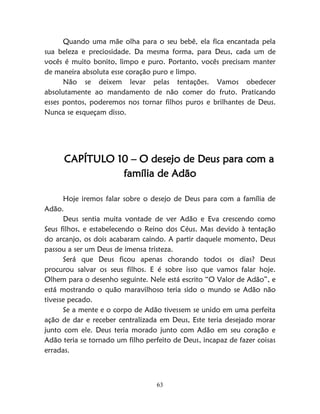 63
Quando uma mãe olha para o seu bebê, ela fica encantada pela
sua beleza e preciosidade. Da mesma forma, para Deus, cada um de
vocês é muito bonito, limpo e puro. Portanto, vocês precisam manter
de maneira absoluta esse coração puro e limpo.
Não se deixem levar pelas tentações. Vamos obedecer
absolutamente ao mandamento de não comer do fruto. Praticando
esses pontos, poderemos nos tornar filhos puros e brilhantes de Deus.
Nunca se esqueçam disso.
CAPÍTULO 10 – O desejo de Deus para com a
família de Adão
Hoje iremos falar sobre o desejo de Deus para com a família de
Adão.
Deus sentia muita vontade de ver Adão e Eva crescendo como
Seus filhos, e estabelecendo o Reino dos Céus. Mas devido à tentação
do arcanjo, os dois acabaram caindo. A partir daquele momento, Deus
passou a ser um Deus de imensa tristeza.
Será que Deus ficou apenas chorando todos os dias? Deus
procurou salvar os seus filhos. E é sobre isso que vamos falar hoje.
Olhem para o desenho seguinte. Nele está escrito “O Valor de Adão”, e
está mostrando o quão maravilhoso teria sido o mundo se Adão não
tivesse pecado.
Se a mente e o corpo de Adão tivessem se unido em uma perfeita
ação de dar e receber centralizada em Deus, Este teria desejado morar
junto com ele. Deus teria morado junto com Adão em seu coração e
Adão teria se tornado um filho perfeito de Deus, incapaz de fazer coisas
erradas.
 