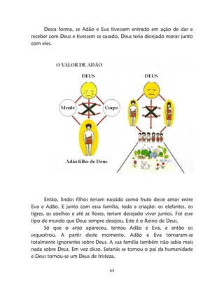 64
Dessa forma, se Adão e Eva tivessem entrado em ação de dar e
receber com Deus e tivessem se casado, Deus teria desejado morar junto
com eles.
Então, lindos filhos teriam nascido como fruto desse amor entre
Eva e Adão. E junto com essa família, toda a criação: os elefantes, os
tigres, os coelhos e até as flores, teriam desejado viver juntos. Foi esse
tipo de mundo que Deus sempre desejou. Este é o Reino de Deus.
Só que o anjo apareceu, tentou Adão e Eva, e então os
sequestrou. A partir deste momento, Adão e Eva tornaram-se
totalmente ignorantes sobre Deus. A sua família também não sabia mais
nada sobre Deus. Em vez disso, Satanás se tornou o pai da humanidade
e Deus tornou-se um Deus de tristeza.
 
