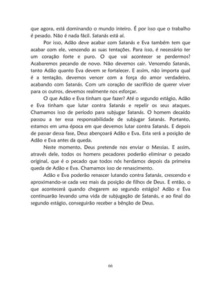 66
que agora, está dominando o mundo inteiro. É por isso que o trabalho
é pesado. Não é nada fácil. Satanás está aí.
Por isso, Adão deve acabar com Satanás e Eva também tem que
acabar com ele, vencendo as suas tentações. Para isso, é necessário ter
um coração forte e puro. O que vai acontecer se perdermos?
Acabaremos pecando de novo. Não devemos cair. Vencendo Satanás,
tanto Adão quanto Eva devem se fortalecer. E assim, não importa qual
é a tentação, devemos vencer com a força do amor verdadeiro,
acabando com Satanás. Com um coração de sacrifício de querer viver
para os outros, devemos realmente nos esforçar.
O que Adão e Eva tinham que fazer? Até o segundo estágio, Adão
e Eva tinham que lutar contra Satanás e repelir os seus ataques.
Chamamos isso de período para subjugar Satanás. O homem decaído
passou a ter essa responsabilidade de subjugar Satanás. Portanto,
estamos em uma época em que devemos lutar contra Satanás. E depois
de passar dessa fase, Deus abençoará Adão e Eva. Esta será a posição de
Adão e Eva antes da queda.
Neste momento, Deus pretende nos enviar o Messias. E assim,
através dele, todos os homens pecadores poderão eliminar o pecado
original, que é o pecado que todos nós herdamos depois da primeira
queda de Adão e Eva. Chamamos isso de renascimento.
Adão e Eva poderão renascer lutando contra Satanás, crescendo e
aproximando-se cada vez mais da posição de filhos de Deus. E então, o
que acontecerá quando chegarem ao segundo estágio? Adão e Eva
continuarão levando uma vida de subjugação de Satanás, e ao final do
segundo estágio, conseguirão receber a bênção de Deus.
 