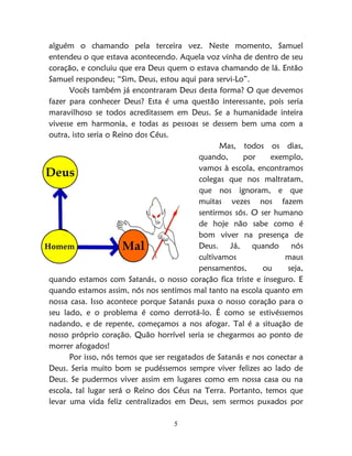 5
alguém o chamando pela terceira vez. Neste momento, Samuel
entendeu o que estava acontecendo. Aquela voz vinha de dentro de seu
coração, e concluiu que era Deus quem o estava chamando de lá. Então
Samuel respondeu; “Sim, Deus, estou aqui para servi-Lo”.
Vocês também já encontraram Deus desta forma? O que devemos
fazer para conhecer Deus? Esta é uma questão interessante, pois seria
maravilhoso se todos acreditassem em Deus. Se a humanidade inteira
vivesse em harmonia, e todas as pessoas se dessem bem uma com a
outra, isto seria o Reino dos Céus.
Mas, todos os dias,
quando, por exemplo,
vamos à escola, encontramos
colegas que nos maltratam,
que nos ignoram, e que
muitas vezes nos fazem
sentirmos sós. O ser humano
de hoje não sabe como é
bom viver na presença de
Deus. Já, quando nós
cultivamos maus
pensamentos, ou seja,
quando estamos com Satanás, o nosso coração fica triste e inseguro. E
quando estamos assim, nós nos sentimos mal tanto na escola quanto em
nossa casa. Isso acontece porque Satanás puxa o nosso coração para o
seu lado, e o problema é como derrotá-lo. É como se estivéssemos
nadando, e de repente, começamos a nos afogar. Tal é a situação de
nosso próprio coração. Quão horrível seria se chegarmos ao ponto de
morrer afogados!
Por isso, nós temos que ser resgatados de Satanás e nos conectar a
Deus. Seria muito bom se pudéssemos sempre viver felizes ao lado de
Deus. Se pudermos viver assim em lugares como em nossa casa ou na
escola, tal lugar será o Reino dos Céus na Terra. Portanto, temos que
levar uma vida feliz centralizados em Deus, sem sermos puxados por
 
