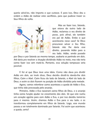 69
queria salvá-los, não importa o que custasse. E para isso, Deus deu a
ordem a Adão de realizar estes sacrifícios, para que pudesse trazer os
Seus filhos de volta.
Mas ao fazer isso, Satanás,
que estava do outro lado de
Adão, reclamou o seu direito de
posse, pois afinal, ele também
era pai de Adão. Então o que
aconteceria nesse caso? Se Deus
procurasse salvar o Seu filho,
Satanás não lhe daria esse
direito, puxando Adão para o
seu lado. Adão, sendo puxado
por Deus e por Satanás ao mesmo tempo, acabaria se partindo em dois.
Até daria pra resolver a situação dividindo Adão no meio, mas não teria
como fazer isso sem matá-lo. Portanto, essa solução tampouco seria
possível.
E foi aí que Deus teve uma ideia. Como não dava pra dividir
Adão em dois, ao invés disso, Deus decidiu dividi-lo dando-lhe dois
filhos, Caim e Abel. Caim ficou do lado de Satanás, e Abel do lado de
Deus, e assim os dois ficaram na posição de Adão dividido pela metade.
Agora, vamos relembrar como aconteceu a queda de Adão e Eva,
que tinha sido provocada pelo arcanjo.
Primeiro, Adão e Eva nasceram como filhos de Deus, e o arcanjo
tinha como função ajudar no crescimento dos dois. Só que este nutriu
um coração egoísta para com Adão e Eva, e por isso decidiu tomá-los
para si mesmo. Assim, chamou Adão e Eva para o seu lado, e os
transformou completamente em filhos de Satanás. Logo, esse mundo
passou a ser totalmente dominado por Satanás. Foi assim que aconteceu
a queda, certo?
 
