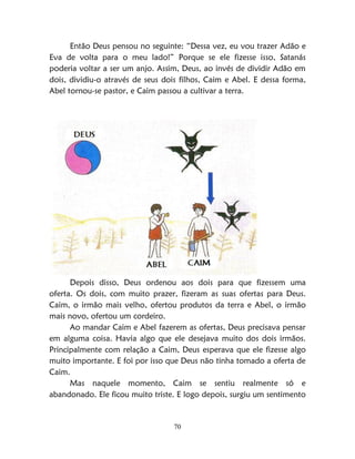 70
Então Deus pensou no seguinte: “Dessa vez, eu vou trazer Adão e
Eva de volta para o meu lado!” Porque se ele fizesse isso, Satanás
poderia voltar a ser um anjo. Assim, Deus, ao invés de dividir Adão em
dois, dividiu-o através de seus dois filhos, Caim e Abel. E dessa forma,
Abel tornou-se pastor, e Caim passou a cultivar a terra.
Depois disso, Deus ordenou aos dois para que fizessem uma
oferta. Os dois, com muito prazer, fizeram as suas ofertas para Deus.
Caim, o irmão mais velho, ofertou produtos da terra e Abel, o irmão
mais novo, ofertou um cordeiro.
Ao mandar Caim e Abel fazerem as ofertas, Deus precisava pensar
em alguma coisa. Havia algo que ele desejava muito dos dois irmãos.
Principalmente com relação a Caim, Deus esperava que ele fizesse algo
muito importante. E foi por isso que Deus não tinha tomado a oferta de
Caim.
Mas naquele momento, Caim se sentiu realmente só e
abandonado. Ele ficou muito triste. E logo depois, surgiu um sentimento
 
