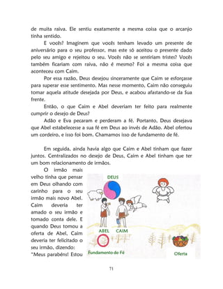71
de muita raiva. Ele sentiu exatamente a mesma coisa que o arcanjo
tinha sentido.
E vocês? Imaginem que vocês tenham levado um presente de
aniversário para o seu professor, mas este só aceitou o presente dado
pelo seu amigo e rejeitou o seu. Vocês não se sentiriam tristes? Vocês
também ficariam com raiva, não é mesmo? Foi a mesma coisa que
aconteceu com Caim.
Por essa razão, Deus desejou sinceramente que Caim se esforçasse
para superar esse sentimento. Mas nesse momento, Caim não conseguiu
tomar aquela atitude desejada por Deus, e acabou afastando-se da Sua
frente.
Então, o que Caim e Abel deveriam ter feito para realmente
cumprir o desejo de Deus?
Adão e Eva pecaram e perderam a fé. Portanto, Deus desejava
que Abel estabelecesse a sua fé em Deus ao invés de Adão. Abel ofertou
um cordeiro, e isso foi bom. Chamamos isso de fundamento de fé.
Em seguida, ainda havia algo que Caim e Abel tinham que fazer
juntos. Centralizados no desejo de Deus, Caim e Abel tinham que ter
um bom relacionamento de irmãos.
O irmão mais
velho tinha que pensar
em Deus olhando com
carinho para o seu
irmão mais novo Abel.
Caim deveria ter
amado o seu irmão e
tomado conta dele. E
quando Deus tomou a
oferta de Abel, Caim
deveria ter felicitado o
seu irmão, dizendo:
“Meus parabéns! Estou
 