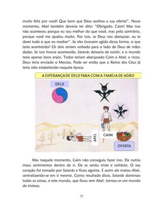 72
muito feliz por você! Que bom que Deus aceitou a sua oferta!”. Nesse
momento, Abel também deveria ter dito: “Obrigado, Caim! Mas isso
não aconteceu porque eu sou melhor do que você, mas pelo contrário,
porque você me ajudou muito. Por isso, se Deus nos abençoar, eu te
darei tudo o que eu receber”. Se eles tivessem agido dessa forma, o que
teria acontecido? Os dois teriam voltado para o lado de Deus de mãos
dadas. Se isso tivesse acontecido, Satanás deixaria de existir, e o mundo
teria apenas bons anjos. Todos teriam abençoado Caim e Abel, e nisso,
Deus teria enviado o Messias. Pode ser então que o Reino dos Céus já
teria sido estabelecido naquela época.
Mas naquele momento, Caim não conseguiu fazer isso. Ele nutriu
maus sentimentos dentro de si. Ele se sentiu triste e solitário. O seu
coração foi tomado por Satanás e ficou egoísta. E assim ele matou Abel,
centralizando-se em si mesmo. Como resultado disso, Satanás dominou
todas as coisas, e este mundo, que ficou sem Abel, tornou-se um mundo
de tristeza.
 