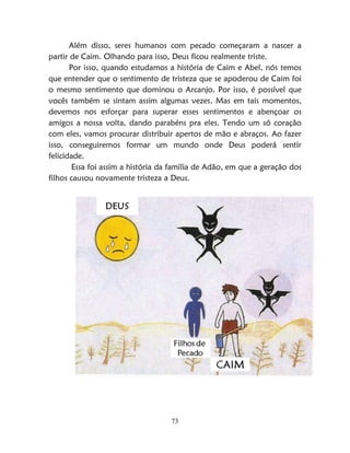 73
Além disso, seres humanos com pecado começaram a nascer a
partir de Caim. Olhando para isso, Deus ficou realmente triste.
Por isso, quando estudamos a história de Caim e Abel, nós temos
que entender que o sentimento de tristeza que se apoderou de Caim foi
o mesmo sentimento que dominou o Arcanjo. Por isso, é possível que
vocês também se sintam assim algumas vezes. Mas em tais momentos,
devemos nos esforçar para superar esses sentimentos e abençoar os
amigos a nossa volta, dando parabéns pra eles. Tendo um só coração
com eles, vamos procurar distribuir apertos de mão e abraços. Ao fazer
isso, conseguiremos formar um mundo onde Deus poderá sentir
felicidade.
Essa foi assim a história da família de Adão, em que a geração dos
filhos causou novamente tristeza a Deus.
 