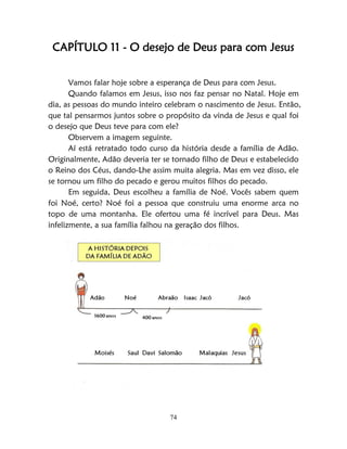 74
CAPÍTULO 11 - O desejo de Deus para com Jesus
Vamos falar hoje sobre a esperança de Deus para com Jesus.
Quando falamos em Jesus, isso nos faz pensar no Natal. Hoje em
dia, as pessoas do mundo inteiro celebram o nascimento de Jesus. Então,
que tal pensarmos juntos sobre o propósito da vinda de Jesus e qual foi
o desejo que Deus teve para com ele?
Observem a imagem seguinte.
Aí está retratado todo curso da história desde a família de Adão.
Originalmente, Adão deveria ter se tornado filho de Deus e estabelecido
o Reino dos Céus, dando-Lhe assim muita alegria. Mas em vez disso, ele
se tornou um filho do pecado e gerou muitos filhos do pecado.
Em seguida, Deus escolheu a família de Noé. Vocês sabem quem
foi Noé, certo? Noé foi a pessoa que construiu uma enorme arca no
topo de uma montanha. Ele ofertou uma fé incrível para Deus. Mas
infelizmente, a sua família falhou na geração dos filhos.
 