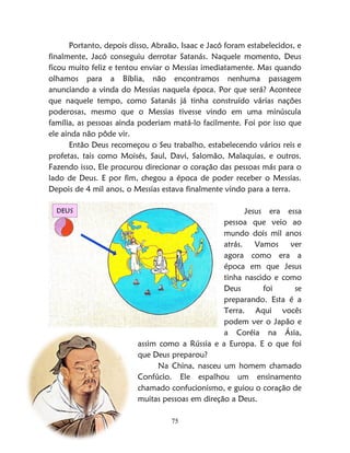 75
Portanto, depois disso, Abraão, Isaac e Jacó foram estabelecidos, e
finalmente, Jacó conseguiu derrotar Satanás. Naquele momento, Deus
ficou muito feliz e tentou enviar o Messias imediatamente. Mas quando
olhamos para a Bíblia, não encontramos nenhuma passagem
anunciando a vinda do Messias naquela época. Por que será? Acontece
que naquele tempo, como Satanás já tinha construído várias nações
poderosas, mesmo que o Messias tivesse vindo em uma minúscula
família, as pessoas ainda poderiam matá-lo facilmente. Foi por isso que
ele ainda não pôde vir.
Então Deus recomeçou o Seu trabalho, estabelecendo vários reis e
profetas, tais como Moisés, Saul, Davi, Salomão, Malaquias, e outros.
Fazendo isso, Ele procurou direcionar o coração das pessoas más para o
lado de Deus. E por fim, chegou a época de poder receber o Messias.
Depois de 4 mil anos, o Messias estava finalmente vindo para a terra.
Jesus era essa
pessoa que veio ao
mundo dois mil anos
atrás. Vamos ver
agora como era a
época em que Jesus
tinha nascido e como
Deus foi se
preparando. Esta é a
Terra. Aqui vocês
podem ver o Japão e
a Coréia na Ásia,
assim como a Rússia e a Europa. E o que foi
que Deus preparou?
Na China, nasceu um homem chamado
Confúcio. Ele espalhou um ensinamento
chamado confucionismo, e guiou o coração de
muitas pessoas em direção a Deus.
 