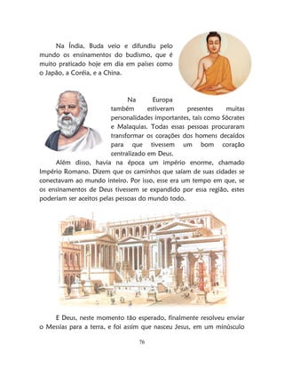 76
Na Índia, Buda veio e difundiu pelo
mundo os ensinamentos do budismo, que é
muito praticado hoje em dia em países como
o Japão, a Coréia, e a China.
Na Europa
também estiveram presentes muitas
personalidades importantes, tais como Sócrates
e Malaquias. Todas essas pessoas procuraram
transformar os corações dos homens decaídos
para que tivessem um bom coração
centralizado em Deus.
Além disso, havia na época um império enorme, chamado
Império Romano. Dizem que os caminhos que saíam de suas cidades se
conectavam ao mundo inteiro. Por isso, esse era um tempo em que, se
os ensinamentos de Deus tivessem se expandido por essa região, estes
poderiam ser aceitos pelas pessoas do mundo todo.
E Deus, neste momento tão esperado, finalmente resolveu enviar
o Messias para a terra, e foi assim que nasceu Jesus, em um minúsculo
 