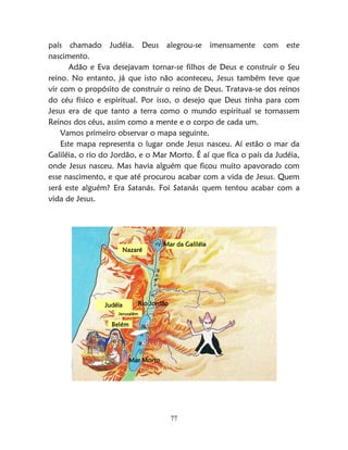 77
país chamado Judéia. Deus alegrou-se imensamente com este
nascimento.
Adão e Eva desejavam tornar-se filhos de Deus e construir o Seu
reino. No entanto, já que isto não aconteceu, Jesus também teve que
vir com o propósito de construir o reino de Deus. Tratava-se dos reinos
do céu físico e espiritual. Por isso, o desejo que Deus tinha para com
Jesus era de que tanto a terra como o mundo espiritual se tornassem
Reinos dos céus, assim como a mente e o corpo de cada um.
Vamos primeiro observar o mapa seguinte.
Este mapa representa o lugar onde Jesus nasceu. Aí estão o mar da
Galiléia, o rio do Jordão, e o Mar Morto. É aí que fica o país da Judéia,
onde Jesus nasceu. Mas havia alguém que ficou muito apavorado com
esse nascimento, e que até procurou acabar com a vida de Jesus. Quem
será este alguém? Era Satanás. Foi Satanás quem tentou acabar com a
vida de Jesus.
Rio JordãoJudéia
Nazaré
Mar da Galiléia
Belém
Jerusalém
Mar Morto
 