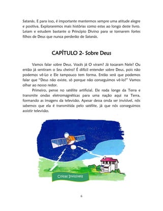 6
Satanás. E para isso, é importante mantermos sempre uma atitude alegre
e positiva. Exploraremos mais histórias como estas ao longo deste livro.
Leiam e estudem bastante o Principio Divino para se tornarem fortes
filhos de Deus que nunca perderão de Satanás.
CAPÍTULO 2- Sobre Deus
Vamos falar sobre Deus. Vocês já O viram? Já tocaram Nele? Ou
então já sentiram o Seu cheiro? É difícil entender sobre Deus, pois não
podemos vê-Lo e Ele tampouco tem forma. Então será que podemos
falar que “Deus não existe, só porque não conseguimos vê-lo?” Vamos
olhar ao nosso redor.
Primeiro, pense no satélite artificial. Ele roda longe da Terra e
transmite ondas eletromagnéticas para uma nação aqui na Terra,
formando as imagens da televisão. Apesar dessa onda ser invisível, nós
sabemos que ela é transmitida pelo satélite, já que nós conseguimos
assistir televisão.
Coisas Invisíveis
 