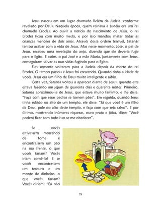 78
Jesus nasceu em um lugar chamado Belém da Judéia, conforme
revelado por Deus. Naquela época, quem reinava a Judéia era um rei
chamado Erodes. Ao ouvir a notícia do nascimento de Jesus, o rei
Erodes ficou com muito medo, e por isso mandou matar todas as
crianças menores de dois anos. Através dessa ordem terrível, Satanás
tentou acabar com a vida de Jesus. Mas nesse momento, José, o pai de
Jesus, recebeu uma revelação do anjo, dizendo que ele deveria fugir
para o Egito. E assim, o pai José e a mãe Maria, juntamente com Jesus,
conseguiram salvar as suas vidas fugindo para o Egito.
Eles somente voltaram para a Judeia depois da morte do rei
Erodes. O tempo passou e Jesus foi crescendo. Quando tinha a idade de
vocês, Jesus era um filho de Deus muito inteligente e sábio.
Certa vez, Satanás voltou a aparecer diante de Jesus, quando este
estava fazendo um jejum de quarenta dias e quarenta noites. Primeiro,
Satanás aproximou-se de Jesus, que estava muito faminto, e lhe disse:
“Faça com que essas pedras se tornem pães”. Em seguida, quando Jesus
tinha subido no alto de um templo, ele disse: “Já que você é um filho
de Deus, pule do alto deste templo, e faça com que seja salvo”. E por
último, mostrando inúmeras riquezas, ouro prata e jóias, disse: “Você
poderá ficar com tudo isso se me obedecer”.
Se vocês
estivessem morrendo
de fome e
encontrassem um pão
na sua frente, o que
vocês fariam? Vocês
iriam comê-lo? E se
vocês encontrassem
um tesouro e um
monte de dinheiro, o
que vocês fariam?
Vocês diriam: “Eu não
 