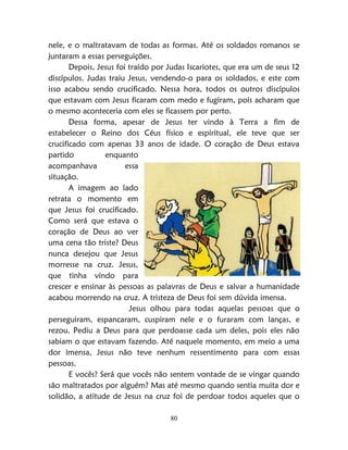 80
nele, e o maltratavam de todas as formas. Até os soldados romanos se
juntaram a essas perseguições.
Depois, Jesus foi traído por Judas Iscariotes, que era um de seus 12
discípulos. Judas traiu Jesus, vendendo-o para os soldados, e este com
isso acabou sendo crucificado. Nessa hora, todos os outros discípulos
que estavam com Jesus ficaram com medo e fugiram, pois acharam que
o mesmo aconteceria com eles se ficassem por perto.
Dessa forma, apesar de Jesus ter vindo à Terra a fim de
estabelecer o Reino dos Céus físico e espiritual, ele teve que ser
crucificado com apenas 33 anos de idade. O coração de Deus estava
partido enquanto
acompanhava essa
situação.
A imagem ao lado
retrata o momento em
que Jesus foi crucificado.
Como será que estava o
coração de Deus ao ver
uma cena tão triste? Deus
nunca desejou que Jesus
morresse na cruz. Jesus,
que tinha vindo para
crescer e ensinar às pessoas as palavras de Deus e salvar a humanidade
acabou morrendo na cruz. A tristeza de Deus foi sem dúvida imensa.
Jesus olhou para todas aquelas pessoas que o
perseguiram, espancaram, cuspiram nele e o furaram com lanças, e
rezou. Pediu a Deus para que perdoasse cada um deles, pois eles não
sabiam o que estavam fazendo. Até naquele momento, em meio a uma
dor imensa, Jesus não teve nenhum ressentimento para com essas
pessoas.
E vocês? Será que vocês não sentem vontade de se vingar quando
são maltratados por alguém? Mas até mesmo quando sentia muita dor e
solidão, a atitude de Jesus na cruz foi de perdoar todos aqueles que o
 