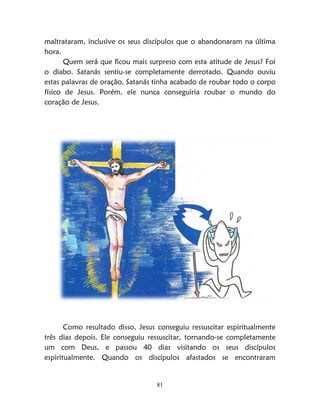 81
maltrataram, inclusive os seus discípulos que o abandonaram na última
hora.
Quem será que ficou mais surpreso com esta atitude de Jesus? Foi
o diabo. Satanás sentiu-se completamente derrotado. Quando ouviu
estas palavras de oração, Satanás tinha acabado de roubar todo o corpo
físico de Jesus. Porém, ele nunca conseguiria roubar o mundo do
coração de Jesus.
Como resultado disso, Jesus conseguiu ressuscitar espiritualmente
três dias depois. Ele conseguiu ressuscitar, tornando-se completamente
um com Deus, e passou 40 dias visitando os seus discípulos
espiritualmente. Quando os discípulos afastados se encontraram
 