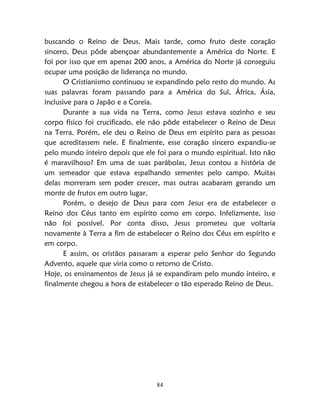 84
buscando o Reino de Deus. Mais tarde, como fruto deste coração
sincero, Deus pôde abençoar abundantemente a América do Norte. E
foi por isso que em apenas 200 anos, a América do Norte já conseguiu
ocupar uma posição de liderança no mundo.
O Cristianismo continuou se expandindo pelo resto do mundo. As
suas palavras foram passando para a América do Sul, África, Ásia,
inclusive para o Japão e a Coreia.
Durante a sua vida na Terra, como Jesus estava sozinho e seu
corpo físico foi crucificado, ele não pôde estabelecer o Reino de Deus
na Terra. Porém, ele deu o Reino de Deus em espírito para as pessoas
que acreditassem nele. E finalmente, esse coração sincero expandiu-se
pelo mundo inteiro depois que ele foi para o mundo espiritual. Isto não
é maravilhoso? Em uma de suas parábolas, Jesus contou a história de
um semeador que estava espalhando sementes pelo campo. Muitas
delas morreram sem poder crescer, mas outras acabaram gerando um
monte de frutos em outro lugar.
Porém, o desejo de Deus para com Jesus era de estabelecer o
Reino dos Céus tanto em espírito como em corpo. Infelizmente, isso
não foi possível. Por conta disso, Jesus prometeu que voltaria
novamente à Terra a fim de estabelecer o Reino dos Céus em espírito e
em corpo.
E assim, os cristãos passaram a esperar pelo Senhor do Segundo
Advento, aquele que viria como o retorno de Cristo.
Hoje, os ensinamentos de Jesus já se expandiram pelo mundo inteiro, e
finalmente chegou a hora de estabelecer o tão esperado Reino de Deus.
 