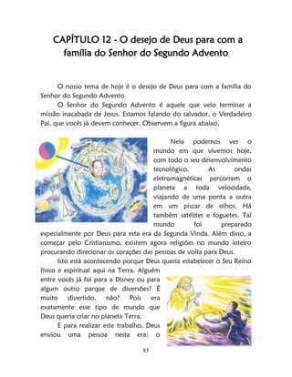 85
CAPÍTULO 12 - O desejo de Deus para com a
família do Senhor do Segundo Advento
O nosso tema de hoje é o desejo de Deus para com a família do
Senhor do Segundo Advento.
O Senhor do Segundo Advento é aquele que veio terminar a
missão inacabada de Jesus. Estamos falando do salvador, o Verdadeiro
Pai, que vocês já devem conhecer. Observem a figura abaixo.
Nela podemos ver o
mundo em que vivemos hoje,
com todo o seu desenvolvimento
tecnológico. As ondas
eletromagnéticas percorrem o
planeta a toda velocidade,
viajando de uma ponta a outra
em um piscar de olhos. Há
também satélites e foguetes. Tal
mundo foi preparado
especialmente por Deus para esta era da Segunda Vinda. Além disso, a
começar pelo Cristianismo, existem agora religiões no mundo inteiro
procurando direcionar os corações das pessoas de volta para Deus.
Isto está acontecendo porque Deus queria estabelecer o Seu Reino
físico e espiritual aqui na Terra. Alguém
entre vocês já foi para a Disney ou para
algum outro parque de diversões? É
muito divertido, não? Pois era
exatamente esse tipo de mundo que
Deus queria criar no planeta Terra.
E para realizar este trabalho, Deus
enviou uma pessoa nesta era: o
 