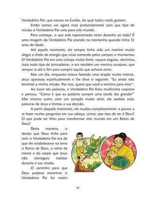 86
Verdadeiro Pai, que nasceu na Coréia, do qual todos vocês gostam.
Então vamos ver agora mais profundamente com que tipo de
missão o Verdadeiro Pai veio para este mundo.
Para começar, o que está representado neste desenho ao lado? É
uma imagem do Verdadeiro Pai orando na montanha quando tinha 15
anos de idade.
Até aquele momento, ele sempre tinha sido um menino muito
alegre e cheio de energia que vivia correndo pelos campos e montanhas.
O Verdadeiro Pai era uma criança muito forte: caçava enguias, doninhas,
fazia todo tipo de brincadeiras, e era também um menino corajoso, que
sempre ia até o fim para cumprir aquilo que achasse certo.
Mas um dia, enquanto estava fazendo uma oração muito intensa,
Jesus apareceu espiritualmente e lhe disse o seguinte: “Eu ainda não
terminei a minha missão. Por isso, quero que você a termine para mim”.
Ao ouvir tais palavras, o Verdadeiro Pai ficou muitíssimo surpreso
e pensou: “Como é que eu poderia cumprir uma tarefa tão grande?”
Mas mesmo assim, com um coração muito sério, ele aceitou estas
palavras de Jesus e tomou a sua decisão.
A partir daquele momento, ele mudou completamente, e passou a
se fazer muitas perguntas em sua cabeça, como: que tipo de ser é Deus?
O que pode ser feito para transformar este mundo em um Reino de
Deus?
Desta maneira, o
desejo que Deus tinha para
com o Verdadeiro Pai era de
que ele estabelecesse na terra
o Reino de Deus, o reino da
mente e do corpo que Jesus
não conseguiu realizar
durante a sua missão.
O caminho para que
Deus pudesse encontrar o
Verdadeiro Pai foi muito
 