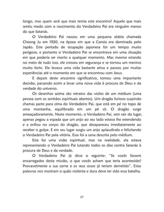 87
longo, mas quem será que mais temia este encontro? Aquele que mais
sentiu medo com o nascimento do Verdadeiro Pai era ninguém menos
do que Satanás.
O Verdadeiro Pai nasceu em uma pequena aldeia chamada
Cheong Ju em 1920, na época em que a Coreia era dominada pelo
Japão. Este período de ocupação japonesa foi um tempo muito
perigoso, e portanto o Verdadeiro Pai se encontrava em uma situação
em que poderia ser morto a qualquer momento. Mas mesmo estando
no meio de tudo isso, ele cresceu em segurança e se tornou um menino
muito forte. Ele levava uma vida bastante ativa e passou por muitas
experiências até o momento em que se encontrou com Jesus.
E depois deste encontro significativo, tomou uma importante
decisão, passando assim a levar uma nova vida à procura de Deus e da
verdade do universo.
Os desenhos acima são retratos das visões de um médium (uma
pessoa com os sentidos espirituais abertos). Um dragão furioso cuspindo
chamas parte para cima do Verdadeiro Pai, que está em pé no topo de
uma montanha, equilibrado em um pé só. O dragão surge
ameaçadoramente. Neste momento, o Verdadeiro Pai, sem sair do lugar,
apenas pegou a espada que um anjo ao seu lado estava lhe estendendo
e a enfiou no corpo do dragão, que desapareceu imediatamente ao
receber o golpe. E em seu lugar surgiu um anjo aplaudindo e felicitando
o Verdadeiro Pai pela vitória. Essa foi a cena descrita pelo médium.
Esta foi uma visão espiritual, mas na realidade, ela estava
representando o Verdadeiro Pai lutando todos os dias contra Satanás à
procura de Deus e da verdade.
O Verdadeiro Pai já disse o seguinte: “Se vocês fossem
encarregados desta missão, o que vocês acham que teria acontecido?
Provavelmente a sua carne e os seus ossos já teriam derretido”. Estas
palavras nos mostram o quão violenta e dura deve ter sido essa batalha.
 