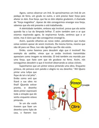 7
Agora, vamos observar um ímã. Se aproximarmos um ímã de um
pedaço de ferro, um gruda no outro, e será preciso fazer força para
afastar os dois. Essa força, que faz os dois objetos grudarem, é chamada
de “força magnética”. Apesar de não conseguirmos enxergar essa força,
sabemos que ela está presente e está trabalhando.
A eletricidade também, embora seja invisível, prova que ela existe
quando faz a luz da lâmpada brilhar. É assim também com o ar que
estamos respirando agora. Se respirarmos fundo, sentimos que o ar
existe, mas é claro que não conseguimos enxergá-lo.
Assim, quando olhamos ao nosso redor, percebemos que muitas
coisas existem apesar de serem invisíveis. Da mesma forma, mesmo que
não dê para ver Deus, isso não significa que Ele não existe.
Então, como fazemos para descobrir algo que é invisível? No
exemplo do satélite, vimos que as ondas invisíveis transmitidas
apareciam como imagem na televisão. O imã também era movido por
uma força, que fazia com que ele grudasse no ferro. Assim, nós
conseguimos descobrir o que é invisível observando as coisas visíveis.
Suponhamos que um pintor estava pintando uma obra. Enquanto
pintava, ele pensava com paixão e alegria no seu desenho: “Ah! Quero
pintar uma tulipa que
fique de tal e tal jeito”.
Então como será que
ficará a sua obra no
final? Quando estiver
pronto, o desenho
deste pintor expressará
toda a emoção que ele
sentiu enquanto estava
pintando.
Se um dia vocês
tiverem que fazer um
desenho como lição de
casa, e fizerem isso
Coração
Obra
Pintor
 